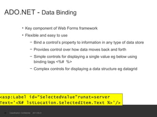 ADO.NET -  Data Binding Key component of Web Forms framework Flexible and easy to use Bind a control’s property to information in any type of data store Provides control over how data moves back and forth Simple controls for displaying a single value eg below using binding tags <%#  %> Complex controls for displaying a data structure eg datagrid Classification: Confidential  2011-09-21 <asp:Label id=“SelectedValue”runat=server  Text='<%# lstLocation.SelectedItem.Text %>'/> 
