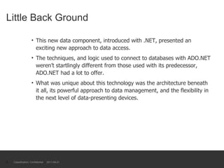 Little Back Ground This new data component, introduced with .NET, presented an exciting new approach to data access.  The techniques, and logic used to connect to databases with ADO.NET weren’t startlingly different from those used with its predecessor, ADO.NET had a lot to offer. What was unique about this technology was the architecture beneath it all, its powerful approach to data management, and the flexibility in the next level of data-presenting devices. Classification: Confidential  2011-09-21 