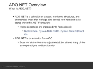ADO.NET Overview What Is ADO.NET? ADO .NET is a collection of classes, interfaces, structures, and enumerated types that manage data access from relational data stores within the .NET Framework These collections are organized into namespaces: System.Data, System.Data.OleDb, System.Data.SqlClient, etc. ADO .NET is an evolution from ADO. Does not share the same object model, but shares many of the same paradigms and functionality! Classification: Confidential  2011-09-21 