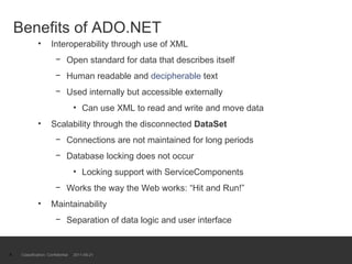Benefits of ADO.NET Interoperability through use of XML Open standard for data that describes itself Human readable and  decipherable  text Used internally but accessible externally  Can use XML to read and write and move data Scalability through the disconnected  DataSet Connections are not maintained for long periods Database locking does not occur Locking support with ServiceComponents Works the way the Web works: “Hit and Run!” Maintainability  Separation of data logic and user interface Classification: Confidential  2011-09-21 