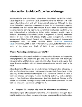Introduction to Adobe Experience Manager
Although Adobe Marketing Cloud, Adobe Advertising Cloud, and Adobe Analytics
Cloud are part of the Experience Cloud, you don't have to use them all. Each part is
a powerful, independent unit with its own set of resources. Although the true
strength of delivering the best experience to the user lies in their native integration,
you can use each vital feature effectively on its own. When you combine Adobe
Sensei's machine learning algorithms and artificial intelligence capabilities, you
have industry-leading technologies. Other online platforms enable users to
perform a wide range of activities (Content Management, Authoring, Workflows,
Upkeep of User Roles and Groups, Digital Asset Management, Multi-Site
Management, Multi-Channel Content, etc.). However, because of its underlying
convergence with the other solutions within the Adobe Experience
Cloud environment, AEM, as part of the Marketing Cloud, outperforms its rivals in
terms of the scope and depth of tasks it can eventually execute.
What is Adobe Experience Manager (AEM)?
Adobe Experience Manager is a platform for managing, delivering, and organizing
emerging themes. Its fundamental goal is to provide consumers with meaningful
interactions that will help them create identities, fuel demand, and expand their
scope. The user can build tailored content with models and upload it safely in the
cloud.
Adobe Experience Manager is a product management system that allows you to
offer helpful information to your customers across several platforms (web, mobile,
app, etc.). Marketers may wish to expand AEM's capabilities to make it easier to
build and manage campaigns, monitor marketing platforms, and personalize
content. You should use Adobe Campaign, Analytics, Audience Planner, and/or
Adobe Goal to do this. Let me go through those techniques in more detail, and then
we'll see how Adobe Experience Manager fits in.
• Integrate the campaign fully inside the Adobe Experience Manager
Adobe Campaign is a fantastic complement to Adobe Experience Manager. It's an
insights platform that allows consumers to create a customized interface based on
 
