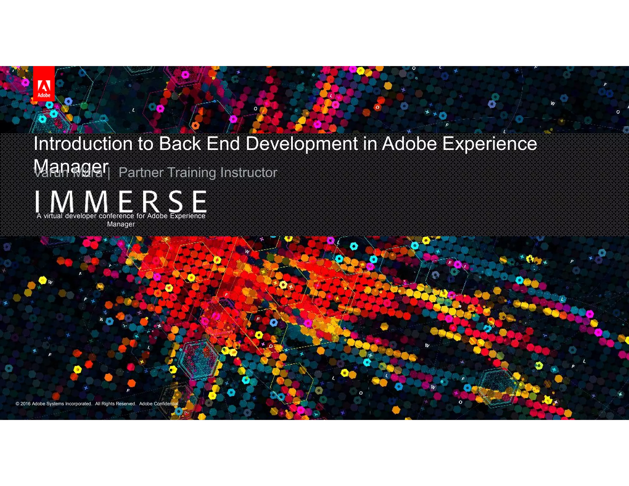 © 2016 Adobe Systems Incorporated. All Rights Reserved. Adobe Confidential.© 2016 Adobe Systems Incorporated. All Rights Reserved. Adobe Confidential.
A virtual developer conference for Adobe Experience
Manager
Introduction to Back End Development in Adobe Experience
ManagerVarun Mitra | Partner Training Instructor
 