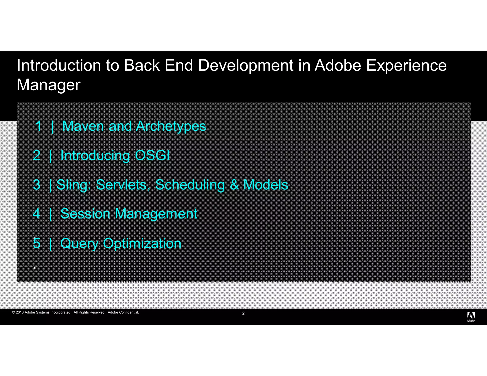 © 2016 Adobe Systems Incorporated. All Rights Reserved. Adobe Confidential.© 2016 Adobe Systems Incorporated. All Rights Reserved. Adobe Confidential.
Introduction to Back End Development in Adobe Experience
Manager
2
1 | Maven and Archetypes
2 | Introducing OSGI
3 | Sling: Servlets, Scheduling & Models
4 | Session Management
.
5 | Query Optimization
.
 