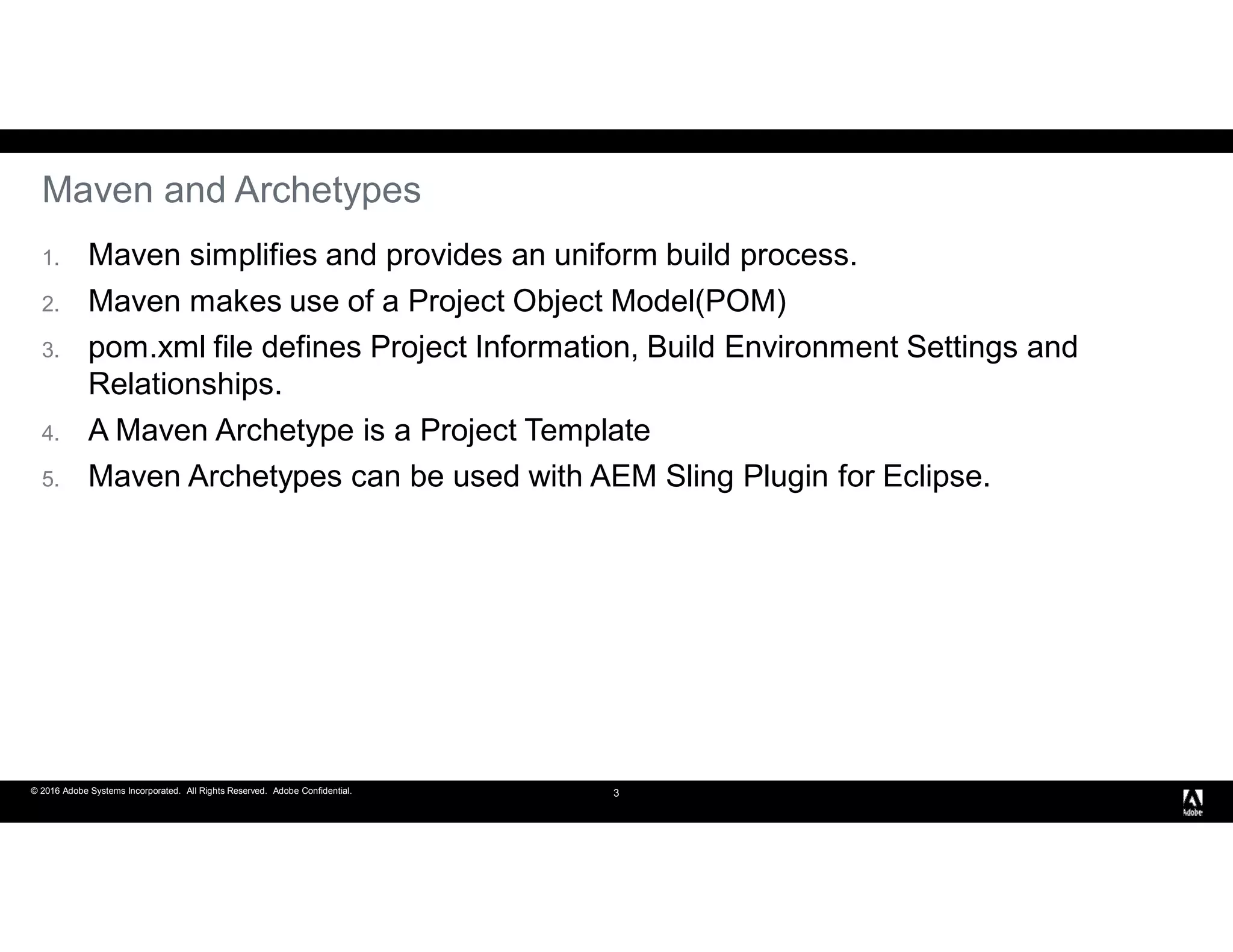© 2016 Adobe Systems Incorporated. All Rights Reserved. Adobe Confidential. 3
Maven and Archetypes
1. Maven simplifies and provides an uniform build process.
2. Maven makes use of a Project Object Model(POM)
3. pom.xml file defines Project Information, Build Environment Settings and
Relationships.
4. A Maven Archetype is a Project Template
5. Maven Archetypes can be used with AEM Sling Plugin for Eclipse.
 