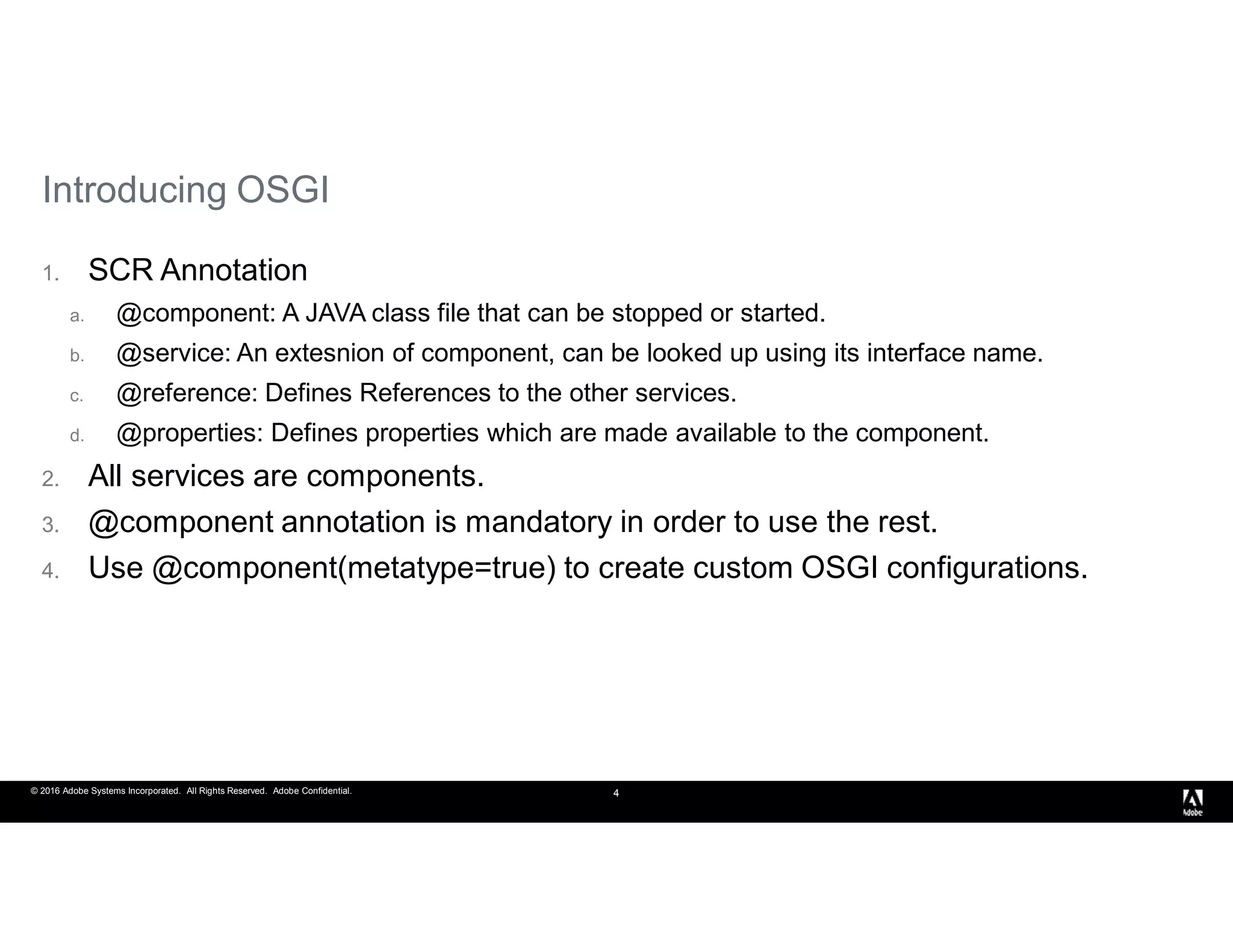 © 2016 Adobe Systems Incorporated. All Rights Reserved. Adobe Confidential. 4
1. SCR Annotation
a. @component: A JAVA class file that can be stopped or started.
b. @service: An extesnion of component, can be looked up using its interface name.
c. @reference: Defines References to the other services.
d. @properties: Defines properties which are made available to the component.
2. All services are components.
3. @component annotation is mandatory in order to use the rest.
4. Use @component(metatype=true) to create custom OSGI configurations.
Introducing OSGI
 