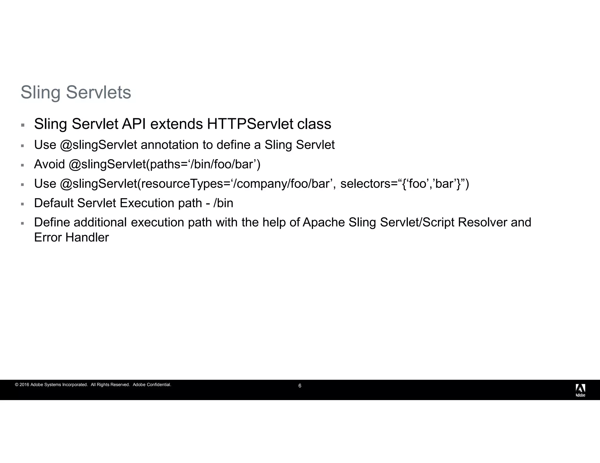 © 2016 Adobe Systems Incorporated. All Rights Reserved. Adobe Confidential. 6
Sling Servlets
 Sling Servlet API extends HTTPServlet class
 Use @slingServlet annotation to define a Sling Servlet
 Avoid @slingServlet(paths=‘/bin/foo/bar’)
 Use @slingServlet(resourceTypes=‘/company/foo/bar’, selectors=“{‘foo’,’bar’}”)
 Default Servlet Execution path - /bin
 Define additional execution path with the help of Apache Sling Servlet/Script Resolver and
Error Handler
 