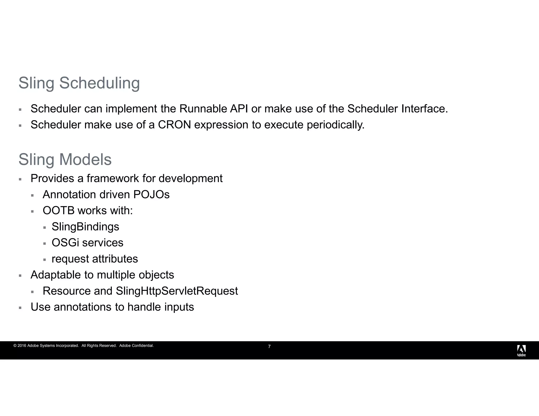 © 2016 Adobe Systems Incorporated. All Rights Reserved. Adobe Confidential. 7
Sling Scheduling
 Scheduler can implement the Runnable API or make use of the Scheduler Interface.
 Scheduler make use of a CRON expression to execute periodically.
Sling Models
 Provides a framework for development
 Annotation driven POJOs
 OOTB works with:
 SlingBindings
 OSGi services
 request attributes
 Adaptable to multiple objects
 Resource and SlingHttpServletRequest
 Use annotations to handle inputs
 