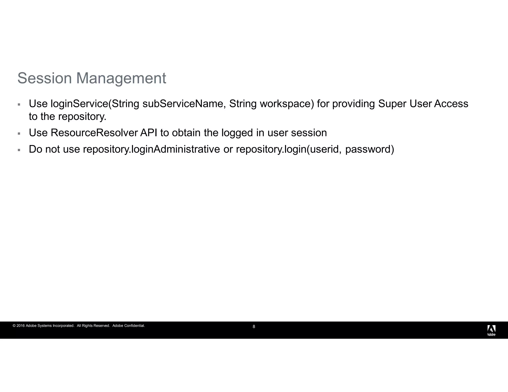 © 2016 Adobe Systems Incorporated. All Rights Reserved. Adobe Confidential. 8
Session Management
 Use loginService(String subServiceName, String workspace) for providing Super User Access
to the repository.
 Use ResourceResolver API to obtain the logged in user session
 Do not use repository.loginAdministrative or repository.login(userid, password)
 