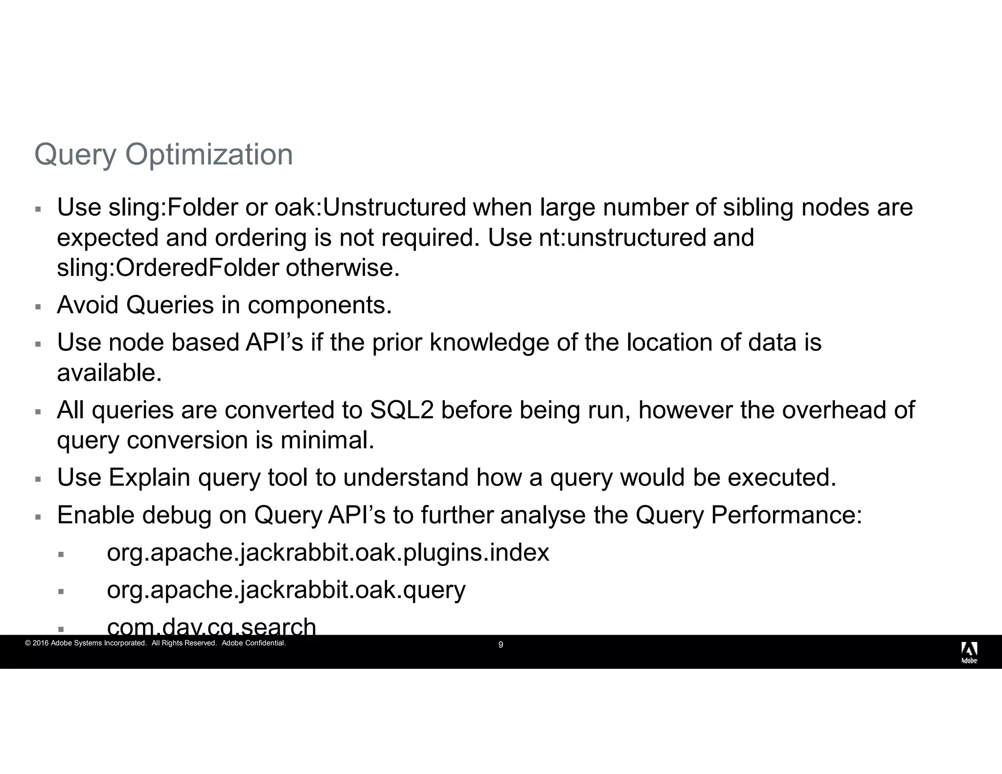 © 2016 Adobe Systems Incorporated. All Rights Reserved. Adobe Confidential. 9
Query Optimization
 Use sling:Folder or oak:Unstructured when large number of sibling nodes are
expected and ordering is not required. Use nt:unstructured and
sling:OrderedFolder otherwise.
 Avoid Queries in components.
 Use node based API’s if the prior knowledge of the location of data is
available.
 All queries are converted to SQL2 before being run, however the overhead of
query conversion is minimal.
 Use Explain query tool to understand how a query would be executed.
 Enable debug on Query API’s to further analyse the Query Performance:
 org.apache.jackrabbit.oak.plugins.index
 org.apache.jackrabbit.oak.query
 com.day.cq.search
 