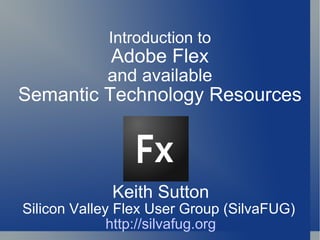 Keith Sutton Silicon Valley Flex User Group (SilvaFUG)  http://silvafug.org Introduction to Adobe Flex and available Semantic Technology Resources 