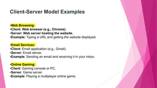 Client-Server Model Examples
•Web Browsing:
•Client: Web browser (e.g., Chrome).
•Server: Web server hosting the website.
•Example: Typing a URL and getting the website displayed.
•Email Services:
•Client: Email application (e.g., Gmail).
•Server: Email server.
•Example: Sending an email and receiving it in your inbox.
•Online Gaming:
•Client: Gaming console or PC.
•Server: Game server.
•Example: Playing a multiplayer online game.
 