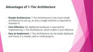 Advantages of 1-Tier Architecture
• Simple Architecture: 1-Tier Architecture is the most simple
architecture to set up, as only a single machine is required to
maintain it.
• Cost-Effective: No additional hardware is required for
implementing 1-Tier Architecture, which makes it cost-effective.
• Easy to Implement: 1-Tier Architecture can be easily deployed,
and hence it is mostly used in small projects.
 