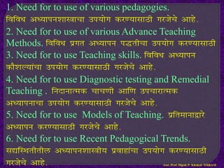 1. Need for to use of various pedagogies.
fofo/k v/;kiu’kkL=kpk mi;ksx dj.;klkBh xjtsps vkgs-
2. Need for to use of various Advance Teaching
Methods. fofo/k izxr v/;kiu i)rhpk mi;ksx dj.;klkBh
3. Need for to use Teaching skills. fofo/k v/;kiu
dkS’kY;kapk mi;ksx dj.;klkBh xjtsps vkgs-
4. Need for to use Diagnostic testing and Remedial
Teaching . funkukRed pkp.kh vkf.k mipkjkRed
v/;kiukpk mi;ksx dj.;klkBh xjtsps vkgs-
5. Need for to use Models of Teaching. izfrekuk}kjs
v/;kiu dj.;klkBh xjtsps vkgs-
6. Need for to use Recent Pedagogical Trends.
l|fLFkrhrhy v/;kiu’kkL=h; izokgkapk mi;ksx dj.;klkBh
xjtsps vkgs- Asst. Prof. Dipak P. Khakal- SMBAM
 