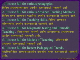 1. It is use full for various pedagogies.
fofo/k v/;kiu’kkL=kpk mi;ksx dj.;klkBh egRokps vkgs-
2. It is use full for various Advance Teaching Methods.
fofo/k izxr v/;kiu i)rhpk mi;ksx dj.;klkBh egRokps vkgs-
3. It is use full for Teaching skills. fofo/k v/;kiu
dkS’kY;kapk mi;ksx dj.;klkBh egRokps vkgs-
4. It is use full for Diagnostic testing and Remedial
Teaching . funkukRed pkp.kh vkf.k mipkjkRed v/;kiukpk
mi;ksx dj.;klkBh egRokps vkgs-
5. It is use full for Models of Teaching. izfrekuk}kjs
v/;kiu dj.;klkBh egRokps vkgs-
6. It is use full for Recent Pedagogical Trends.
l|fLFkrhrhy v/;kiu’kkL=h; izokgkapk okij dj.;klkBh egRokps
vkgs-
Asst. Prof. Dipak P. Khakal- SMBAM
 