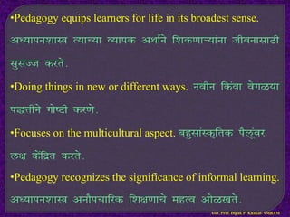 •Pedagogy equips learners for life in its broadest sense.
v/;kiu’kkL= R;kP;k O;kid vFkkZus f’kd.kkÚ;kauk thouklkBh
lqlTt djrs-
•Doing things in new or different ways. uohu fdaok osxG;k
i)rhus xks”Vh dj.ks-
•Focuses on the multicultural aspect. cgqlkaLd`frd iSywaoj
y{k dsafnzr djrs-
•Pedagogy recognizes the significance of informal learning.
v/;kiu’kkL= vukSipkfjd f’k{k.kkps egRo vksG[krs-
Asst. Prof. Dipak P. Khakal- SMBAM
 