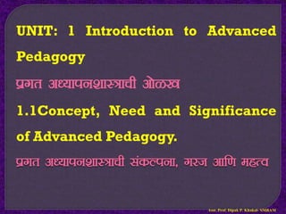 UNIT: 1 Introduction to Advanced
Pedagogy
izxr v/;kiu’kkL=kph vksG[k
1.1Concept, Need and Significance
of Advanced Pedagogy.
izxr v/;kiu’kkL=kph ladYiuk] xjt vkf.k egRo
Asst. Prof. Dipak P. Khakal- SMBAM
 