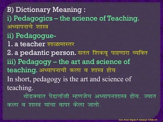 B) Dictionary Meaning :
i) Pedagogics – the science of Teaching.
v/;kiukps ‘kkL=
ii) Pedagogue-
1. a teacher ’kkGkekLrj
2. a pedantic person. Lkrr f’kdow ikg.kkjk O;fDr
iii) Pedagogy – the art and science of
teaching. v/;kiukph dyk o ‘kkL= gks;
In short, pedagogy is the art and science of
teaching.
FkksMD;kr isMkxkWth Eg.ktsp v/;kiu’kkL= gks;- T;kr
dyk o ‘kkL= ;kapk okij dsyk tkrks-
Asst. Prof. Dipak P. Khakal- SMBAM
 