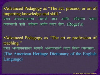 •Advanced Pedagogy as “The act, process, or art of
imparting knowledge and skill.”
izxr v/;kiu’kkL= Eg.kts Kku vkf.k dkS’kY; iznku
dj.;kph d`rh] izfØ;k vkf.k dyk gks;- (Roget’s)
•Advanced Pedagogy as “The art or profession of
teaching.”
izxr v/;kiu’kkL= Eg.kts v/;kiukph dyk fdaok O;olk;-
(The American Heritage Dictionary of the English
Language)
Asst. Prof. Dipak P. Khakal- SMBAM
 