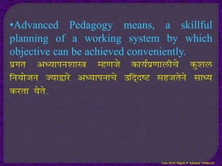 •Advanced Pedagogy means, a skillful
planning of a working system by which
objective can be achieved conveniently.
izxr v/;kiu’kkL= Eg.kts dk;Ziz.kkyhps dq’ky
fu;kstu T;k}kjs v/;kiukps mfn~n”V lgtrsus lk/;
djrk ;srs-
Asst. Prof. Dipak P. Khakal- SMBAM
 