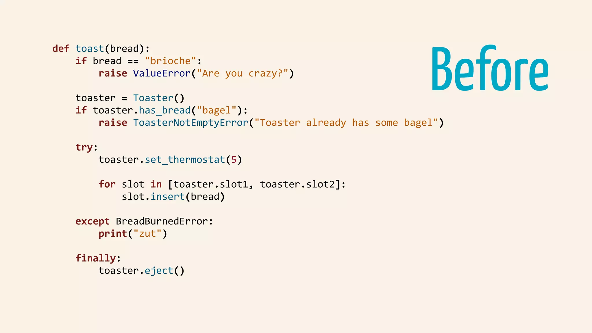 Before
def	toast(bread):	
				if	bread	==	"brioche":	
								raise	ValueError("Are	you	crazy?")	
				toaster	=	Toaster()	
				if	toaster.has_bread("bagel"):	
								raise	ToasterNotEmptyError("Toaster	already	has	some	bagel")	
				try:	
								toaster.set_thermostat(5)	
								for	slot	in	[toaster.slot1,	toaster.slot2]:	
												slot.insert(bread)	
				except	BreadBurnedError:	
								print("zut")	
				finally:	
								toaster.eject()	
 