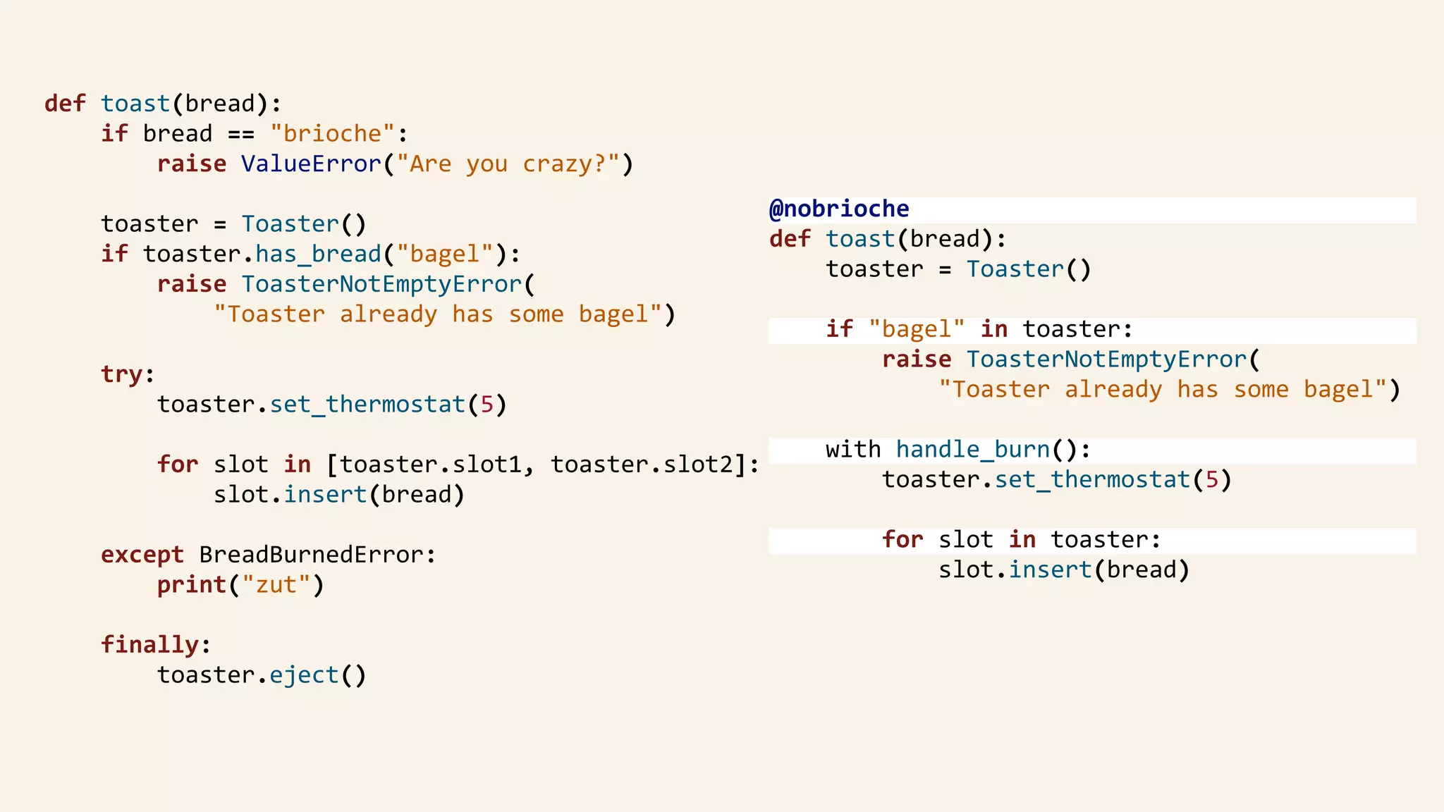 def	toast(bread):	
				if	bread	==	"brioche":	
								raise	ValueError("Are	you	crazy?")	
				toaster	=	Toaster()	
				if	toaster.has_bread("bagel"):	
								raise	ToasterNotEmptyError(	
												"Toaster	already	has	some	bagel")	
				try:	
								toaster.set_thermostat(5)	
								for	slot	in	[toaster.slot1,	toaster.slot2]:	
												slot.insert(bread)	
				except	BreadBurnedError:	
								print("zut")	
				finally:	
								toaster.eject()	
@nobrioche	
def	toast(bread):	
				toaster	=	Toaster()	
				if	"bagel"	in	toaster:	
								raise	ToasterNotEmptyError( 
												"Toaster	already	has	some	bagel")	
				with	handle_burn():	
								toaster.set_thermostat(5)	
								for	slot	in	toaster:	
												slot.insert(bread)	
 
