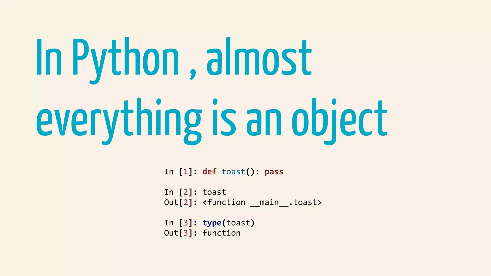 In Python , almost
everything is an object
In	[1]:	def	toast():	pass	
In	[2]:	toast	
Out[2]:	<function	__main__.toast>	
In	[3]:	type(toast)	
Out[3]:	function	
 