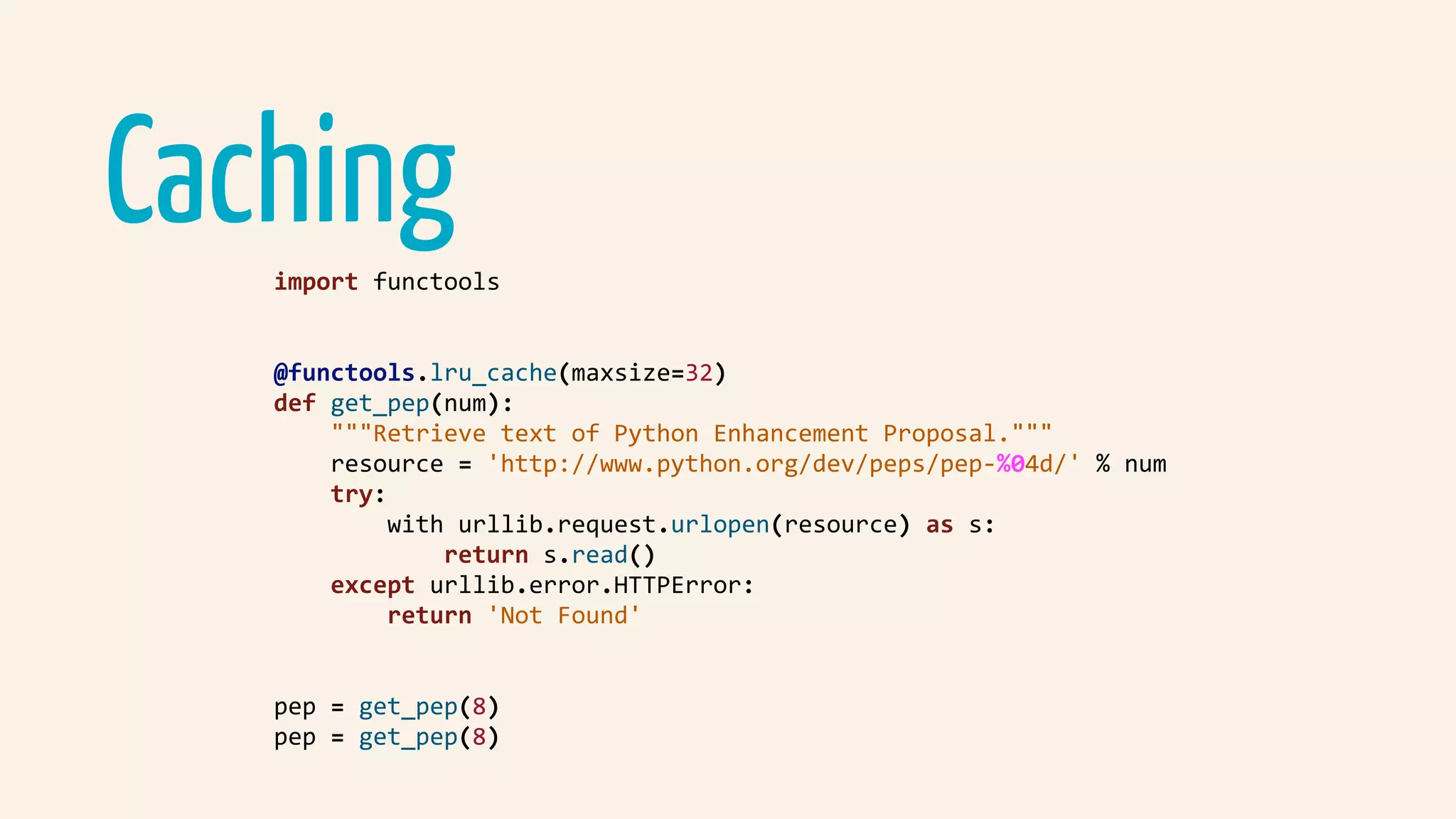 Cachingimport	functools	
@functools.lru_cache(maxsize=32)	
def	get_pep(num):	
				"""Retrieve	text	of	Python	Enhancement	Proposal."""	
				resource	=	'http://www.python.org/dev/peps/pep-%04d/'	%	num	
				try:	
								with	urllib.request.urlopen(resource)	as	s:	
												return	s.read()	
				except	urllib.error.HTTPError:	
								return	'Not	Found'	
pep	=	get_pep(8)	
pep	=	get_pep(8)	
 