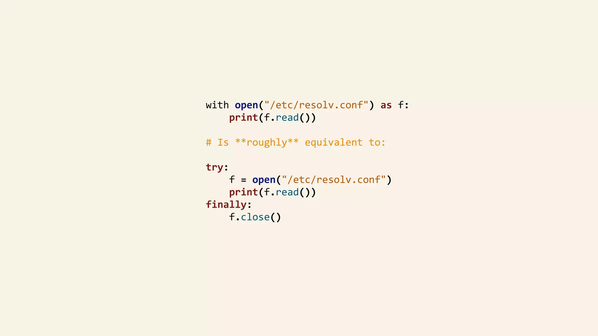 with	open("/etc/resolv.conf")	as	f:	
								print(f.read())	
				#	Is	**roughly**	equivalent	to:	
				try:	
								f	=	open("/etc/resolv.conf")	
								print(f.read())	
				finally:	
								f.close()	
 