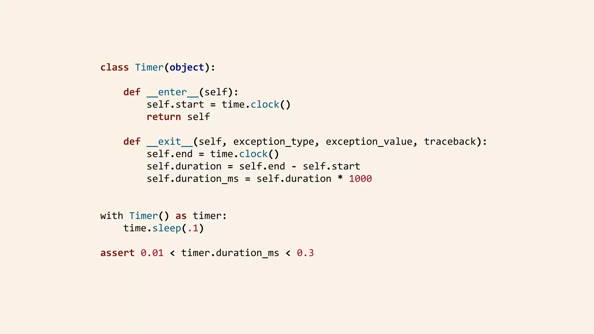 class	Timer(object):	
				def	__enter__(self):	
								self.start	=	time.clock()	
								return	self	
				def	__exit__(self,	exception_type,	exception_value,	traceback):	
								self.end	=	time.clock()	
								self.duration	=	self.end	-	self.start	
								self.duration_ms	=	self.duration	*	1000	
with	Timer()	as	timer:	
				time.sleep(.1)	
assert	0.01	<	timer.duration_ms	<	0.3	
 