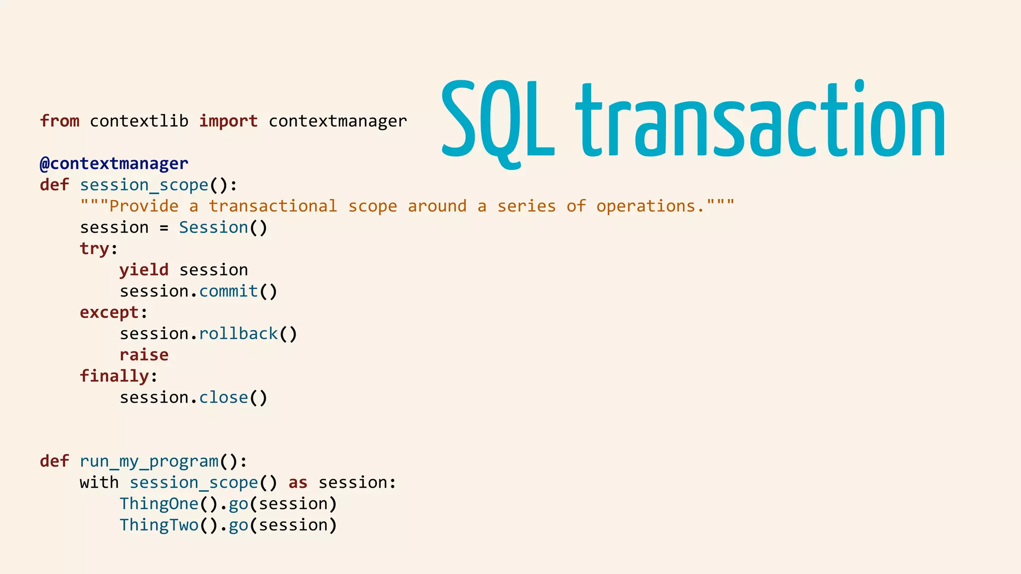 SQL transaction				from	contextlib	import	contextmanager	
				@contextmanager	
				def	session_scope():	
								"""Provide	a	transactional	scope	around	a	series	of	operations."""	
								session	=	Session()	
								try:	
												yield	session	
												session.commit()	
								except:	
												session.rollback()	
												raise	
								finally:	
												session.close()	
				def	run_my_program():	
								with	session_scope()	as	session:	
												ThingOne().go(session)	
												ThingTwo().go(session)	
 