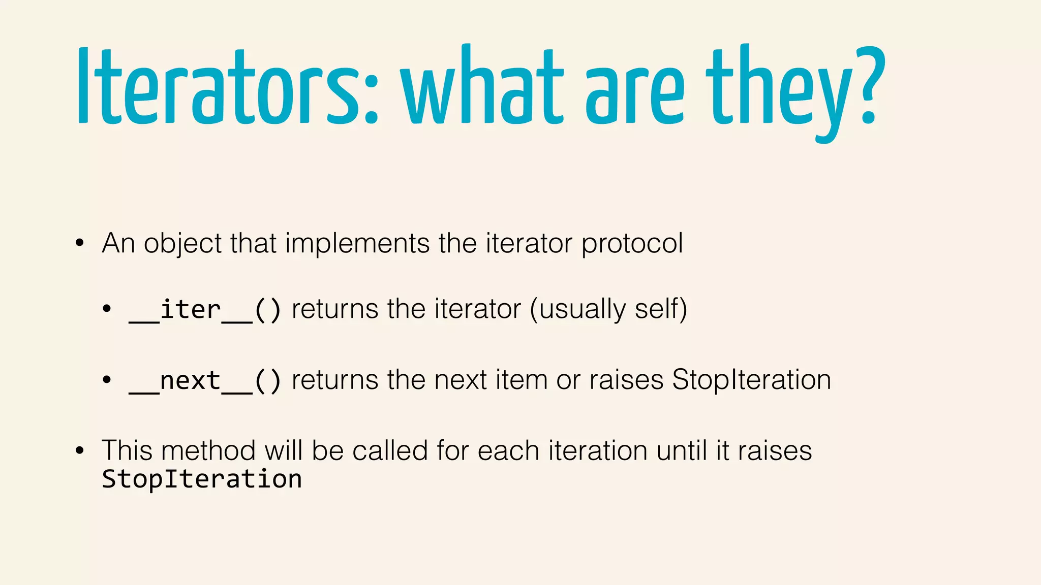 Iterators: what are they?
• An object that implements the iterator protocol
• __iter__() returns the iterator (usually self)
• __next__() returns the next item or raises StopIteration
• This method will be called for each iteration until it raises
StopIteration
 
