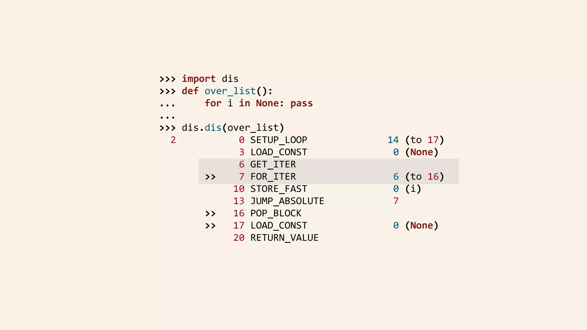 >>>	import	dis	
				>>>	def	over_list():	
				...					for	i	in	None:	pass	
				...	
				>>>	dis.dis(over_list)	
						2											0	SETUP_LOOP														14	(to	17)	
																		3	LOAD_CONST															0	(None)	
																		6	GET_ITER	
												>>				7	FOR_ITER																	6	(to	16)	
																	10	STORE_FAST															0	(i)	
																	13	JUMP_ABSOLUTE												7	
												>>			16	POP_BLOCK	
												>>			17	LOAD_CONST															0	(None)	
																	20	RETURN_VALUE	
 