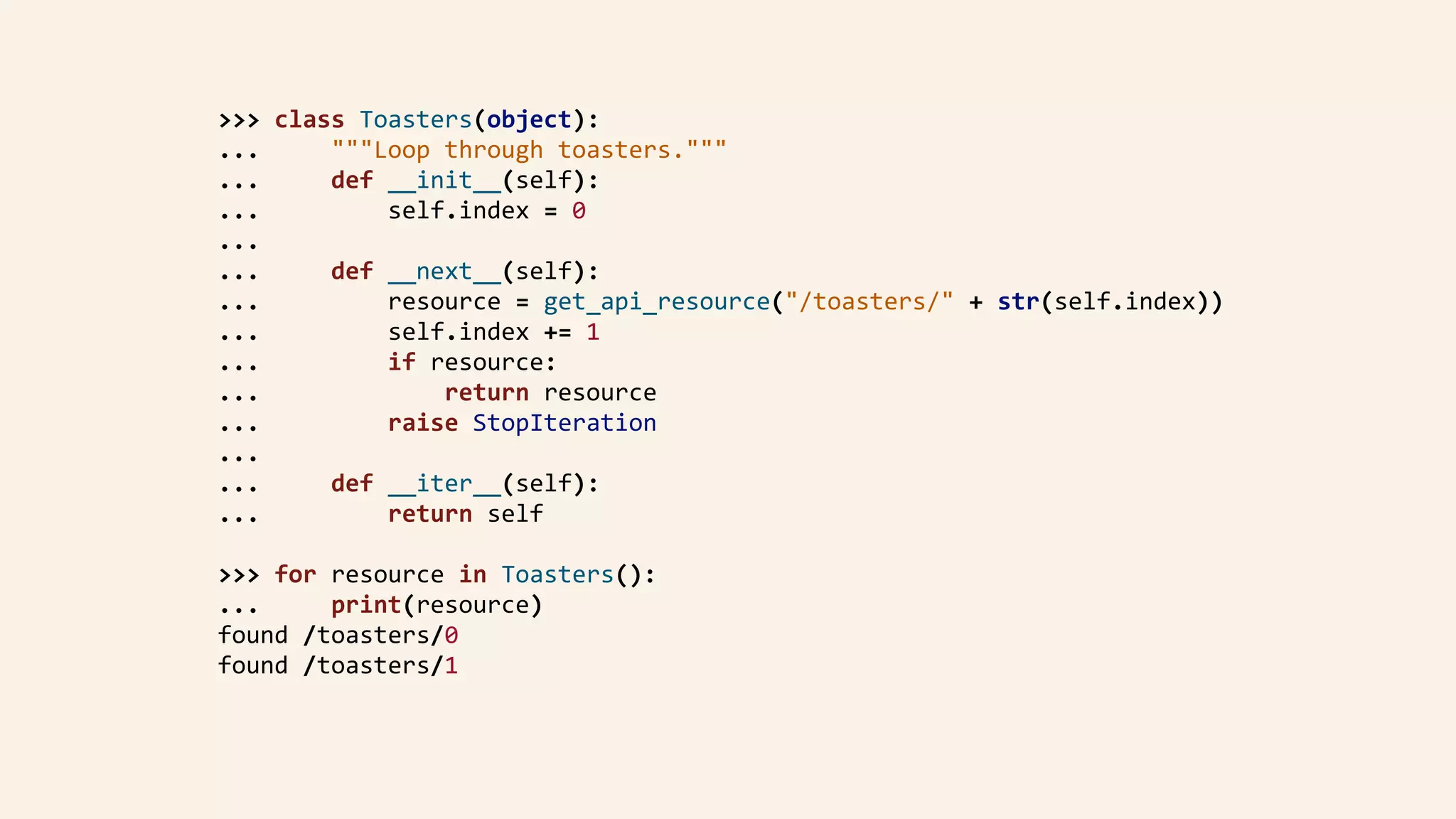 >>>	class	Toasters(object):	
...					"""Loop	through	toasters."""	
...					def	__init__(self):	
...									self.index	=	0	
...	
...					def	__next__(self):	
...									resource	=	get_api_resource("/toasters/"	+	str(self.index))	
...									self.index	+=	1	
...									if	resource:	
...													return	resource	
...									raise	StopIteration	
...	
...					def	__iter__(self):	
...									return	self	
>>>	for	resource	in	Toasters():	
...					print(resource)	
found	/toasters/0	
found	/toasters/1	
 
