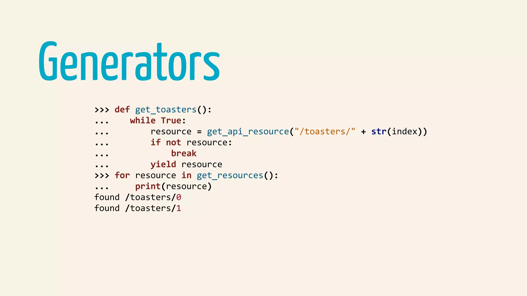 Generators
>>>	def	get_toasters():	
...				while	True:	
...								resource	=	get_api_resource("/toasters/"	+	str(index))	
...								if	not	resource:	
...												break	
...								yield	resource	
>>>	for	resource	in	get_resources():	
...					print(resource)	
found	/toasters/0	
found	/toasters/1	
 