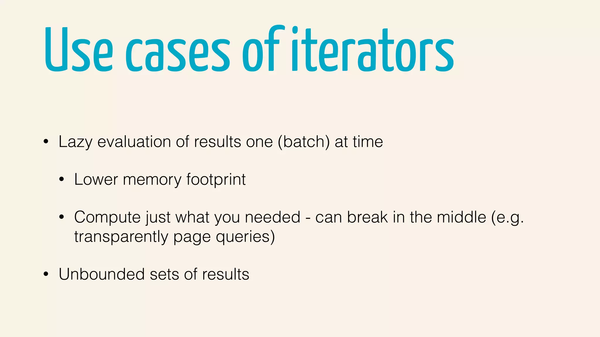 Use cases of iterators
• Lazy evaluation of results one (batch) at time
• Lower memory footprint
• Compute just what you needed - can break in the middle (e.g.
transparently page queries)
• Unbounded sets of results
 