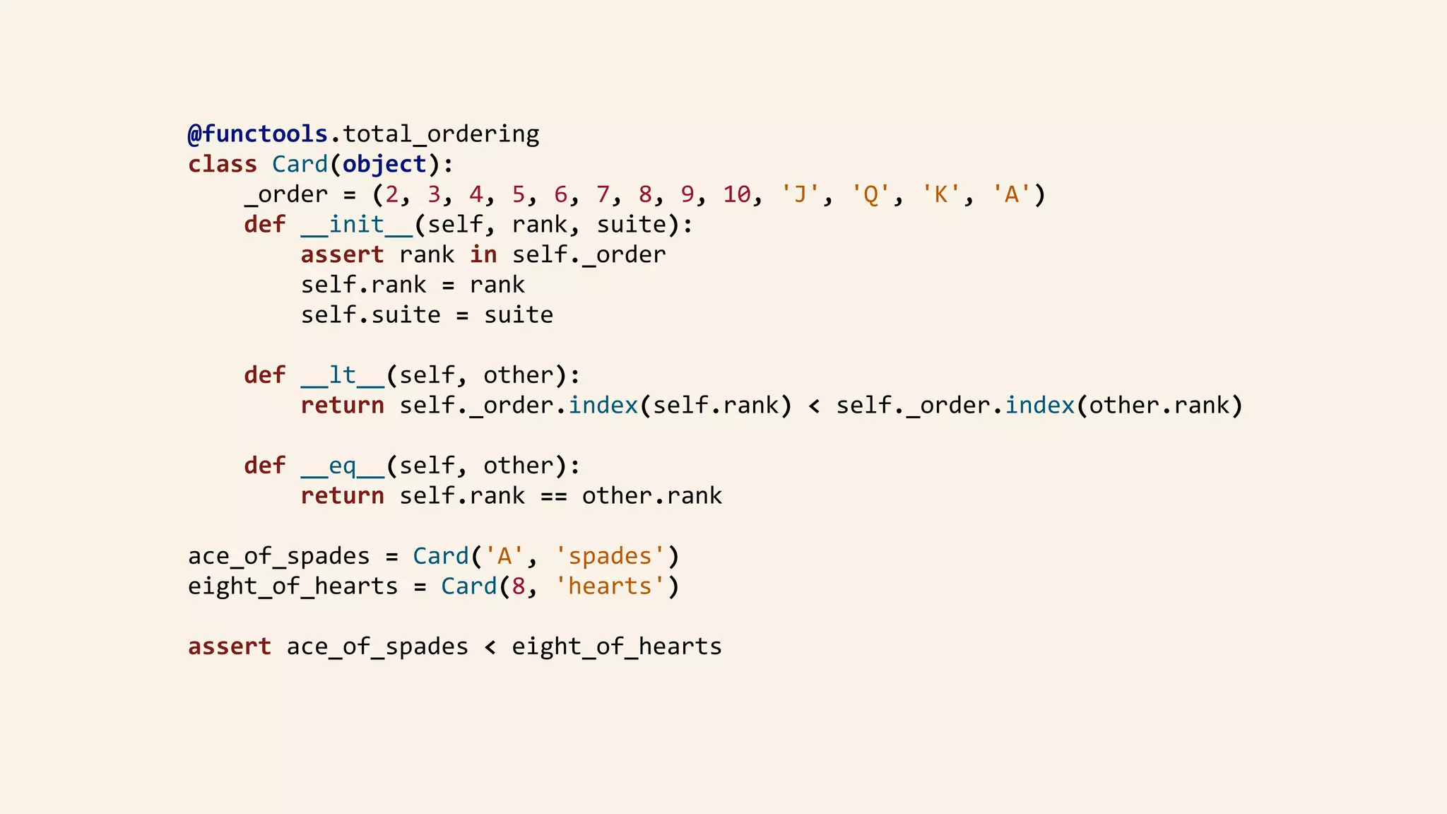 @functools.total_ordering	
class	Card(object):	
				_order	=	(2,	3,	4,	5,	6,	7,	8,	9,	10,	'J',	'Q',	'K',	'A')	
				def	__init__(self,	rank,	suite):	
								assert	rank	in	self._order	
								self.rank	=	rank	
								self.suite	=	suite	
				def	__lt__(self,	other):	
								return	self._order.index(self.rank)	<	self._order.index(other.rank)	
				def	__eq__(self,	other):	
								return	self.rank	==	other.rank	
ace_of_spades	=	Card('A',	'spades')	
eight_of_hearts	=	Card(8,	'hearts')	
assert	ace_of_spades	<	eight_of_hearts	
 
