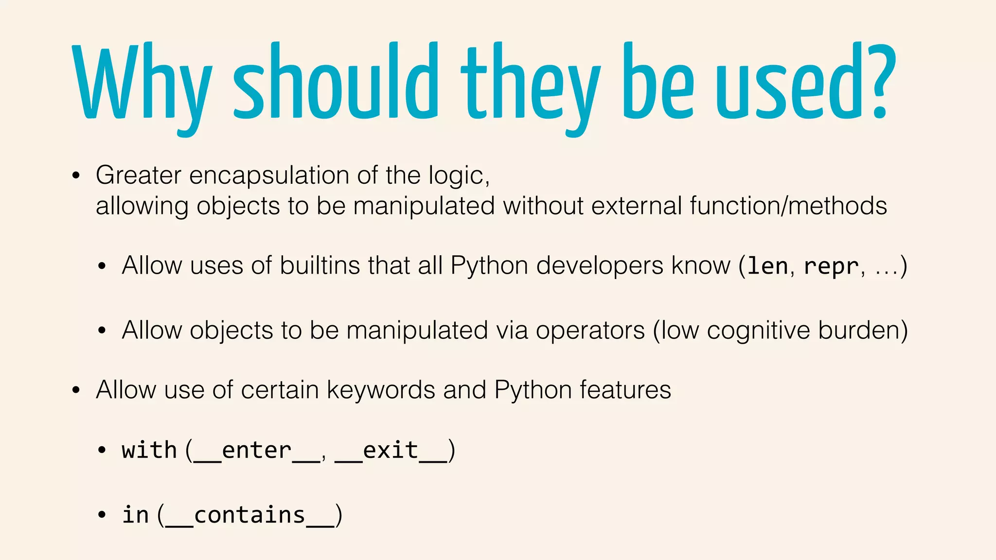 Why should they be used?
• Greater encapsulation of the logic,  
allowing objects to be manipulated without external function/methods
• Allow uses of builtins that all Python developers know (len, repr, …)
• Allow objects to be manipulated via operators (low cognitive burden)
• Allow use of certain keywords and Python features
• with (__enter__, __exit__)
• in (__contains__)
 