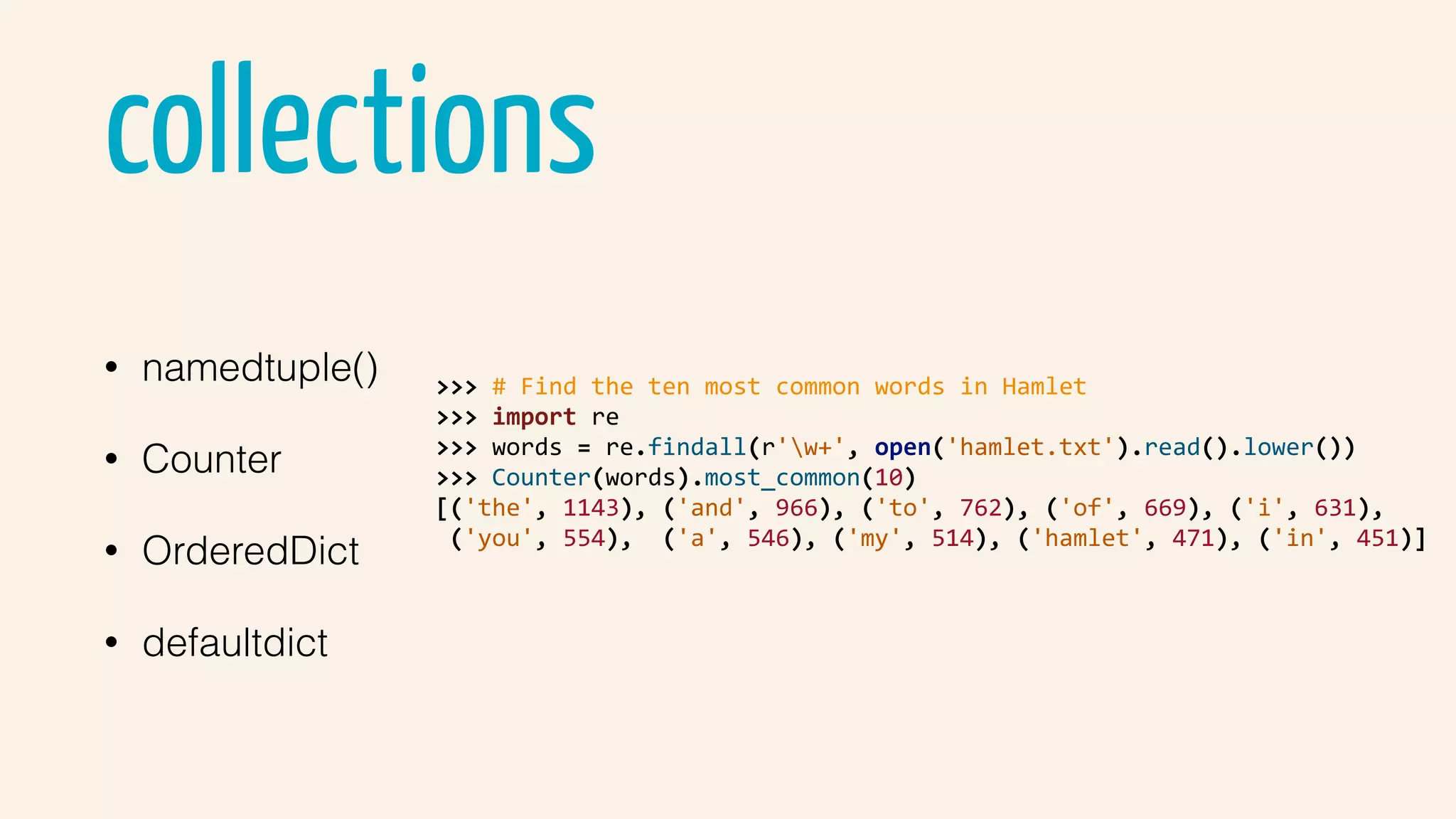 collections
• namedtuple()
• Counter
• OrderedDict
• defaultdict
>>>	#	Find	the	ten	most	common	words	in	Hamlet	
>>>	import	re	
>>>	words	=	re.findall(r'w+',	open('hamlet.txt').read().lower())	
>>>	Counter(words).most_common(10)	
[('the',	1143),	('and',	966),	('to',	762),	('of',	669),	('i',	631),	
	('you',	554),		('a',	546),	('my',	514),	('hamlet',	471),	('in',	451)]	
 