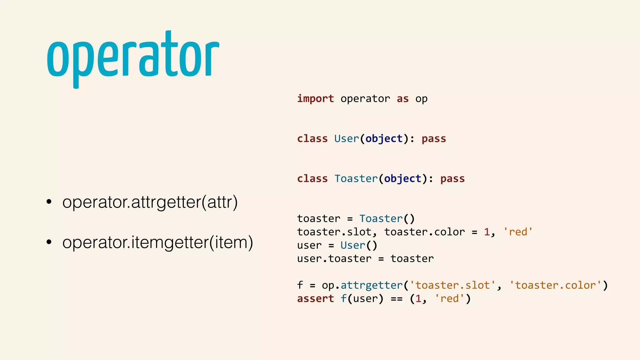 operator
• operator.attrgetter(attr)
• operator.itemgetter(item)
import	operator	as	op	
class	User(object):	pass	
class	Toaster(object):	pass	
toaster	=	Toaster()	
toaster.slot,	toaster.color	=	1,	'red'	
user	=	User()	
user.toaster	=	toaster	
f	=	op.attrgetter('toaster.slot',	'toaster.color')	
assert	f(user)	==	(1,	'red')	
 