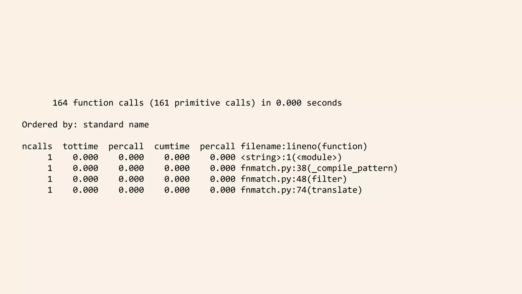 164	function	calls	(161	primitive	calls)	in	0.000	seconds	
			Ordered	by:	standard	name	
			ncalls		tottime		percall		cumtime		percall	filename:lineno(function)	
								1				0.000				0.000				0.000				0.000	<string>:1(<module>)	
								1				0.000				0.000				0.000				0.000	fnmatch.py:38(_compile_pattern)	
								1				0.000				0.000				0.000				0.000	fnmatch.py:48(filter)	
								1				0.000				0.000				0.000				0.000	fnmatch.py:74(translate)
 