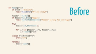 Before
def	toast(bread):	
				if	bread	==	"brioche":	
								raise	ValueError("Are	you	crazy?")	
				toaster	=	Toaster()	
				if	toaster.has_bread("bagel"):	
								raise	ToasterNotEmptyError("Toaster	already	has	some	bagel")	
				try:	
								toaster.set_thermostat(5)	
								for	slot	in	[toaster.slot1,	toaster.slot2]:	
												slot.insert(bread)	
				except	BreadBurnedError:	
								print("zut")	
				finally:	
								toaster.eject()	
 