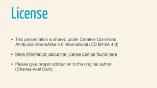 License
• This presentation is shared under Creative Commons 
Attribution-ShareAlike 4.0 International (CC BY-SA 4.0)
• More information about the license can be found here
• Please give proper attribution to the original author  
(Charles-Axel Dein)
 