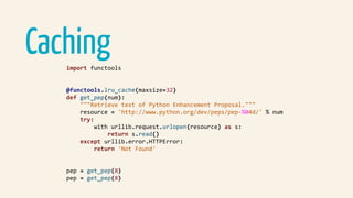 Cachingimport	functools	
@functools.lru_cache(maxsize=32)	
def	get_pep(num):	
				"""Retrieve	text	of	Python	Enhancement	Proposal."""	
				resource	=	'http://www.python.org/dev/peps/pep-%04d/'	%	num	
				try:	
								with	urllib.request.urlopen(resource)	as	s:	
												return	s.read()	
				except	urllib.error.HTTPError:	
								return	'Not	Found'	
pep	=	get_pep(8)	
pep	=	get_pep(8)	
 