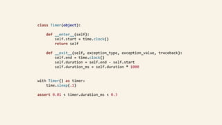 class	Timer(object):	
				def	__enter__(self):	
								self.start	=	time.clock()	
								return	self	
				def	__exit__(self,	exception_type,	exception_value,	traceback):	
								self.end	=	time.clock()	
								self.duration	=	self.end	-	self.start	
								self.duration_ms	=	self.duration	*	1000	
with	Timer()	as	timer:	
				time.sleep(.1)	
assert	0.01	<	timer.duration_ms	<	0.3	
 