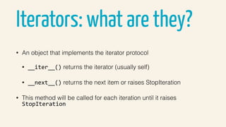 Iterators: what are they?
• An object that implements the iterator protocol
• __iter__() returns the iterator (usually self)
• __next__() returns the next item or raises StopIteration
• This method will be called for each iteration until it raises
StopIteration
 