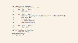 >>>	class	Toasters(object):	
...					"""Loop	through	toasters."""	
...					def	__init__(self):	
...									self.index	=	0	
...	
...					def	__next__(self):	
...									resource	=	get_api_resource("/toasters/"	+	str(self.index))	
...									self.index	+=	1	
...									if	resource:	
...													return	resource	
...									raise	StopIteration	
...	
...					def	__iter__(self):	
...									return	self	
>>>	for	resource	in	Toasters():	
...					print(resource)	
found	/toasters/0	
found	/toasters/1	
 