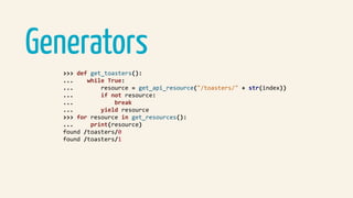 Generators
>>>	def	get_toasters():	
...				while	True:	
...								resource	=	get_api_resource("/toasters/"	+	str(index))	
...								if	not	resource:	
...												break	
...								yield	resource	
>>>	for	resource	in	get_resources():	
...					print(resource)	
found	/toasters/0	
found	/toasters/1	
 
