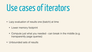 Use cases of iterators
• Lazy evaluation of results one (batch) at time
• Lower memory footprint
• Compute just what you needed - can break in the middle (e.g.
transparently page queries)
• Unbounded sets of results
 