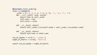 @functools.total_ordering	
class	Card(object):	
				_order	=	(2,	3,	4,	5,	6,	7,	8,	9,	10,	'J',	'Q',	'K',	'A')	
				def	__init__(self,	rank,	suite):	
								assert	rank	in	self._order	
								self.rank	=	rank	
								self.suite	=	suite	
				def	__lt__(self,	other):	
								return	self._order.index(self.rank)	<	self._order.index(other.rank)	
				def	__eq__(self,	other):	
								return	self.rank	==	other.rank	
ace_of_spades	=	Card('A',	'spades')	
eight_of_hearts	=	Card(8,	'hearts')	
assert	ace_of_spades	<	eight_of_hearts	
 