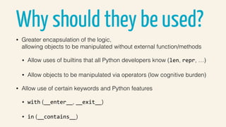 Why should they be used?
• Greater encapsulation of the logic,  
allowing objects to be manipulated without external function/methods
• Allow uses of builtins that all Python developers know (len, repr, …)
• Allow objects to be manipulated via operators (low cognitive burden)
• Allow use of certain keywords and Python features
• with (__enter__, __exit__)
• in (__contains__)
 